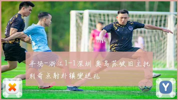 半场-浙江1-1深圳 奥乌苏破旧主托利奇点射朴镇燮送礼