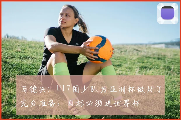 马德兴：U17国少队为亚洲杯做好了充分准备，目标必须进世界杯