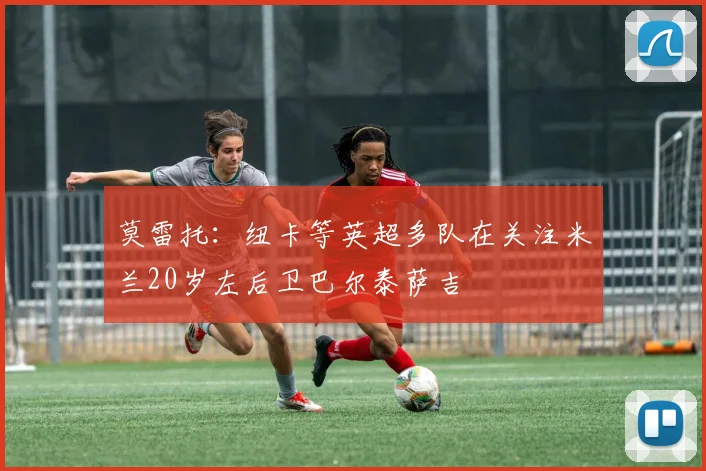 莫雷托：纽卡等英超多队在关注米兰20岁左后卫巴尔泰萨吉