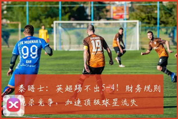 泰晤士：英超踢不出5-4！财务规则扼杀竞争，加速顶级球星流失