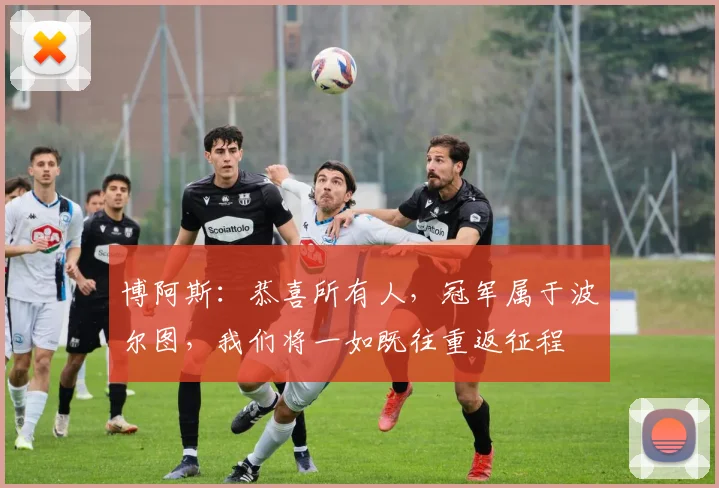 博阿斯：恭喜所有人，冠军属于波尔图，我们将一如既往重返征程